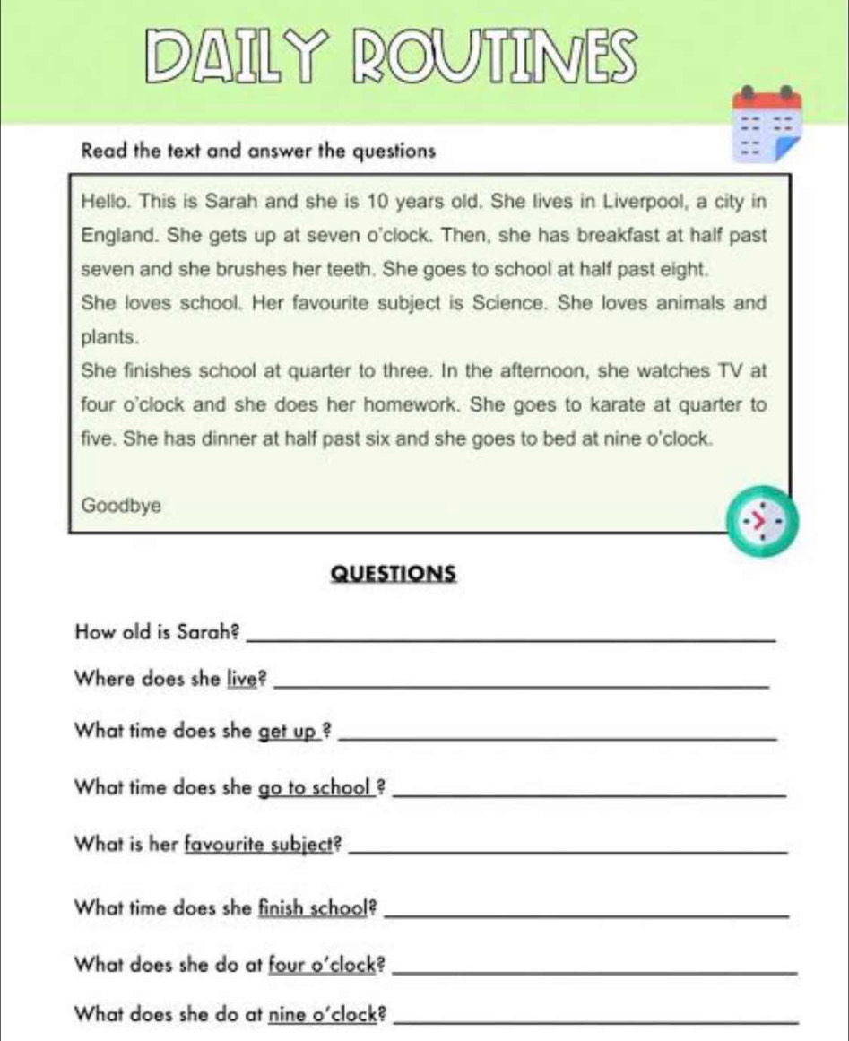 DAILY ROUTINES 
Read the text and answer the questions 
Hello. This is Sarah and she is 10 years old. She lives in Liverpool, a city in 
England. She gets up at seven o'clock. Then, she has breakfast at half past 
seven and she brushes her teeth. She goes to school at half past eight. 
She loves school. Her favourite subject is Science. She loves animals and 
plants. 
She finishes school at quarter to three. In the afternoon, she watches TV at 
four o'clock and she does her homework. She goes to karate at quarter to 
five. She has dinner at half past six and she goes to bed at nine o'clock. 
Goodbye 
QUESTIONS 
How old is Sarah?_ 
Where does she live?_ 
What time does she get up ?_ 
What time does she go to school ?_ 
What is her favourite subject?_ 
What time does she finish school?_ 
What does she do at four o'clock?_ 
What does she do at nine o'clock?_