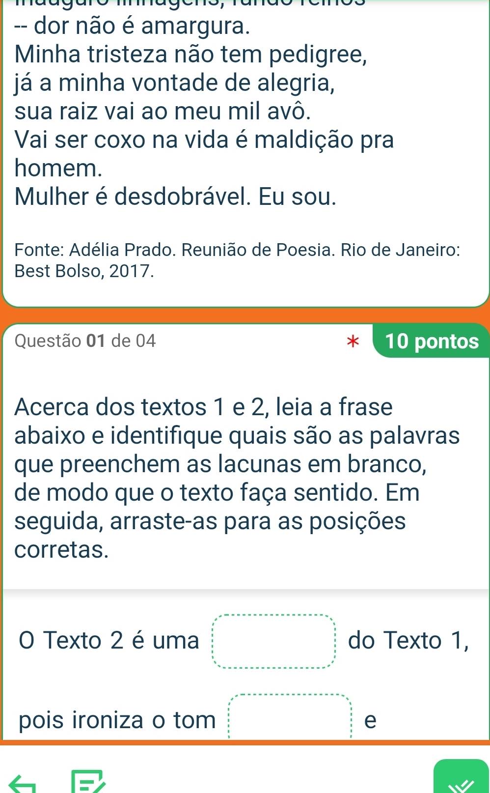 dor não é amargura. 
Minha tristeza não tem pedigree, 
já a minha vontade de alegria, 
sua raiz vai ao meu mil avô. 
Vai ser coxo na vida é maldição pra 
homem. 
Mulher é desdobrável. Eu sou. 
Fonte: Adélia Prado. Reunião de Poesia. Rio de Janeiro: 
Best Bolso, 2017. 
Questão 01 de 04 10 pontos 
Acerca dos textos 1 e 2, leia a frase 
abaixo e identifique quais são as palavras 
que preenchem as lacunas em branco, 
de modo que o texto faça sentido. Em 
seguida, arraste-as para as posições 
corretas. 
O Texto 2 é uma do Texto 1, 
pois ironiza o tom e