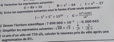 Factoriser les expressions suivantes :
G=8x+16. 
5) Ecrire les expressions suivantes sous la forme d’une seule puissance : H=x^2-64; I=x^3-27
J=3^7* 5^7* 15^(10); G= (10^3* 0.001)/10^7 
5) Donner l'écriture scientifique : 7890000* 10^(-2); -0,000045
) Simplifier les expressions suivantes : sqrt(20)* sqrt(5);  8/sqrt(7) ;  3/sqrt(5)-1 
Le prix d'un vélo est 750 dん, calculer le nouveau prix du vélo après une 
augmentation de 8%.