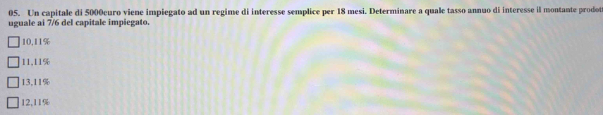 Un capitale di 5000euro viene impiegato ad un regime di interesse semplice per 18 mesi. Determinare a quale tasso annuo di interesse il montante prodot
uguale ai 7/6 del capitale impiegato.
10,11%
11,11%
13,11%
12,11%