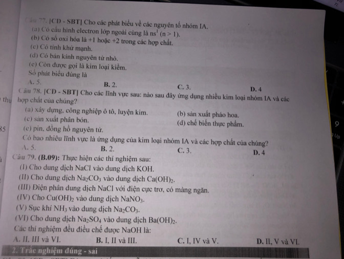 a
Cầu 77. [CD - SBT] Cho các phát biểu về các nguyên tố nhóm IA.
( ) Có cầu hình electron lớp ngoài cùng là ns^1(n>1).
(b) Có số oxi hóa là +1 hoặc +2 trong các hợp chất.
(c) Có tính khử mạnh.
(d) Có bán kính nguyên tử nhỏ.
(c) Còn được gọi là kim loại kiểm.
Số phát biểu đúng là
A. 5. B. 2. C. 3. D. 4
Cầu 78. [CD - SBT] Cho các lĩnh vực sau: nào sau đây ứng dụng nhiều kim loại nhóm IA và các
thu hợp chất của chúng?
(a) xây dựng, công nghiệp ô tô, luyện kim. (b) sản xuất pháo hoa.
(c) sản xuất phân bón. (d) chế biến thực phẩm.
85 (c) pin. đồng hồ nguyên tử.
Có bao nhiêu lĩnh vực là ứng dụng của kim loại nhóm IA và các hợp chất của chúng?
A. 5. B. 2. C. 3. D. 4
Câu 79. (B.09): Thực hiện các thí nghiệm sau:
(1) Cho dung dịch NaCl vào dung dịch KOH.
(II) Cho dung dịch Na_2CO_3 vào dung djch Ca(OH)_2.
(III) Điện phân dung dịch NaCl với điện cực trơ, có màng ngăn.
(IV) Cho Cu(OH)_2 vào dung dịch NaNO_3.
(V) Sục khí NH_3 vào dung dịch Na_2CO_3.
(VI) Cho dung dịch Na_2SO_4 vào dung dịch Ba(OH)_2.
Các thí nghiệm đều điều chế được NaOH là:
A. II, III và VI. B. I, II và III. C. I, IV và V. D. II, V và VI.
2. Trắc nghiệm đúng - sai