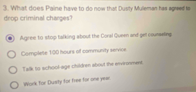 What does Paine have to do now that Dusty Muleman has agreed to
drop criminal charges?
Agree to stop talking about the Coral Queen and get counseling.
Complete 100 hours of community service.
Talk to school-age children about the environment.
Work for Dusty for free for one year.