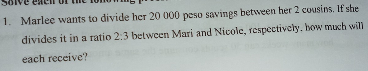 Solve each of the fone 
1. Marlee wants to divide her 20 000 peso savings between her 2 cousins. If she 
divides it in a ratio 2:3 between Mari and Nicole, respectively, how much will 
each receive?