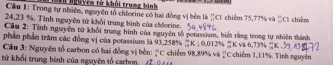 Cau = 1,3 alểm) 
Dan nguyền tử khối trung bình 
Câu 1: Trong tự nhiên, nguyên tố chlorine có hai đồng vị bền là _(17)^(35)Cl chiếm 75, 77% và _(17)^(37)Cl chiếm
24,23 %. Tính nguyên tử khối trung bình của chlorine. 
Câu 2: Tính nguyên tử khối trung bình của nguyên tố potassium, biết rằng trong tự nhiên thành 
phần phần trăm các đồng vị của potassium là 93,258% _(19)^(39)K : ; 0,012% beginarrayr 40 19endarray K và 6,73% beginarrayr 41 19endarray
Câu 3: Nguyên tố carbon có hai đồng vị bền: _6^(12)C chiếm 98,89% và _6^(13)C chiếm 1,11%. Tính nguyên 
tử khối trung bình của nguyên tố carbon. (2,944)