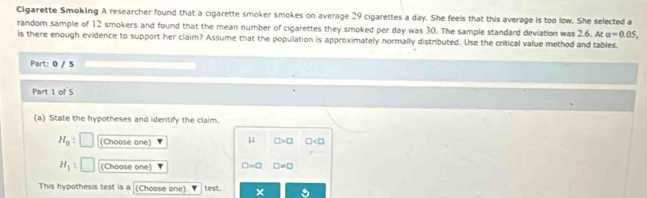 Cigarette Smoking A researcher found that a cigarette smoker smokes on average 29 cigarettes a day. She feels that this average is too low. She selected a
random sample of 12 smokers and found that the mean number of cigarettes they smoked per day was 30. The sample standard deviation was 2.6. At a=0.05, 
is there enough evidence to support her claim? Assume that the population is approximately normally distributed. Use the critical value method and tables.
Part: 0 / 5
Part 1 of 5
(a) State the hypotheses and identify the claim.
H_0= (Choose one) □ >□ □
mu
H_1:[ (Choose one) □ =□ □ != □
This hypothesis test is a (Choose one) v test. × s