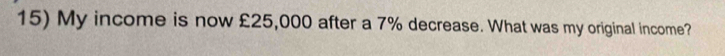 My income is now £25,000 after a 7% decrease. What was my original income?