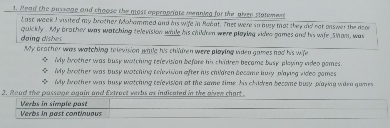 Read the passage and choose the most appropriate meaning for the given statement
Last week I visited my brother Mohammed and his wife in Rabat. Thet were so busy that they did not answer the door
quickly . My brother was watching television while his children were playing video games and his wife ,Siham, was
doing dishes
My brother was watching television while his children were playing video games had his wife.
My brother was busy watching television before his children became busy playing video games.
My brother was busy watching television after his children became busy playing video games
My brother was busy watching television at the same time his children became busy playing video games.
2. Read the passage again and Extract verbs as indicated in the qiven chart .
Verbs in simple past
Verbs in past continuous