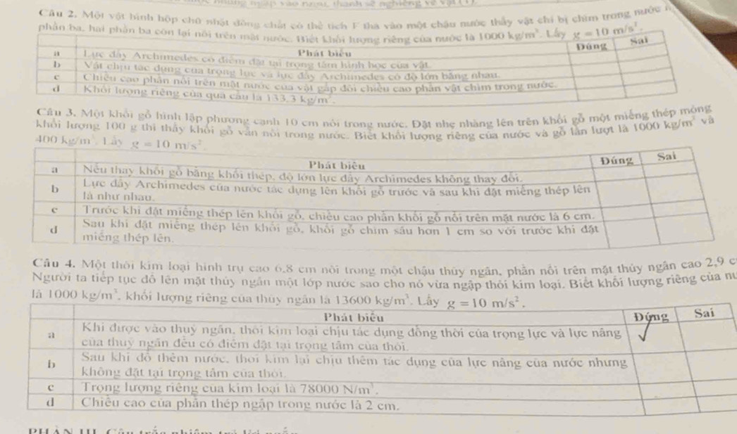 Câu 2, Một vật hình hộp chữ nhật đồng chất có thể tích F tha vào một chậu nước thầy vật chi bị chim trong nước ở
phần ba, hai phần ba còn _ 10m/s^2.
Câu 3. Một khổi gỗ hình lập phương cạnh 10 cm nói trong nước. Đặt nhe nhàng lên trên khổi gỗ một miếng thép mông
Khổi lượng 100 g thi thấy khối gỗ vẫn nôi trong nước. Biết khổi lượng riêng của nước và gỗ lần lượt là 1000kg/m^3 và
400 km ây
Câu 4. Một thời kim loại hình trụ cao 6,8 cm nội trong một chậu thủy ngân, phần nổi trên mặt thủy ngân cao 2,9 c
Người ta tiếp tục đồ lên mặt thủy ngân một lớp nước sao cho nó vừa ngập thối kim loại. Biết khối lượng riêng của nữ
là 1000kg/m^3