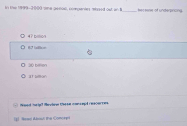 In the 1999-2000 time period, companies missed out on $ _ because of underpricing.
47 billion
67 billion
30 billion
37 billlion
Need help? Review these concept resources.
= Read About the Concept