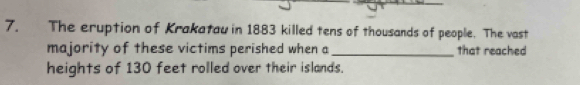 The eruption of Krakatau in 1883 killed tens of thousands of people. The vast 
majority of these victims perished when a _that reached 
heights of 130 feet rolled over their islands.