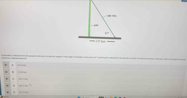 A guy-wira is aftached from the ground to the top of a pole for support. If the angle of elivation to the pole is 67° and the wire is aftached to the ground at a poinst 137 feet from the base of the pole; what is the height of the pole
(round to 2 decimal places)?
A 53 53 fool
B 74 02 feet
C 126.11 feel
D 220.37 foot
322. T5 foel
Sãe s0o