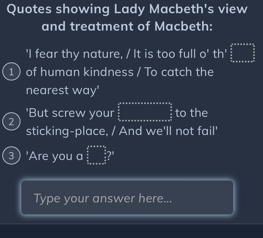 Quotes showing Lady Macbeth's view
and treatment of Macbeth:
'I fear thy nature, / It is too full o' th' beginarrayr b^(frac 3)2^5* a5* * * * ^ (3a* a)/2  5/2   5/6  frac 57* 5* * * * * * 2b^(frac 5)2  5/6  endarray  
1 of human kindness / To catch the
nearest way'
2
'But screw your beginarrayr 4* 5^n2* 5* 5* * x* * ∈tlimits _ 5/2 ^ 5/2  to the
sticking-place, / And we'll not fail'
3) 'Are you a beginarrayr frac 52^((circ  5 frac 5)8)  5/8  frac 3frac 8 hline endarray  ?'
Type your answer here...