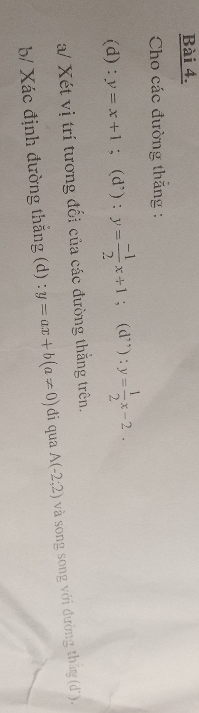 Cho các đường thắng : 
(d) ^·  y=x+1; (d') : y= (-1)/2 x+1; (d”) : y= 1/2 x-2. 
a/ Xét vị trí tương đối của các đường thắng trên. 
b/ Xác định đường thắng (d) y=ax+b(a!= 0) đi qua A(-2;2) và song song với đường thắn (dì).