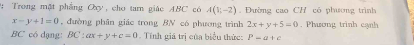 Trong mặt phẳng Oxy, cho tam giác ABC có A(1;-2). Đường cao CH có phương trình
x-y+1=0 , đường phân giác trong BN có phương trình 2x+y+5=0. Phương trình cạnh
BC có dạng: BC : ax+y+c=0. Tính giá trị của biểu thức: P=a+c