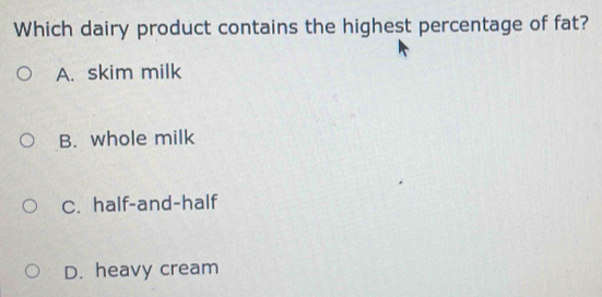 Which dairy product contains the highest percentage of fat?
A. skim milk
B. whole milk
C. half-and-half
D. heavy cream