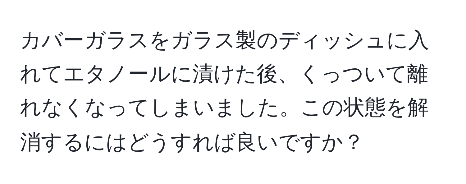 カバーガラスをガラス製のディッシュに入れてエタノールに漬けた後、くっついて離れなくなってしまいました。この状態を解消するにはどうすれば良いですか？