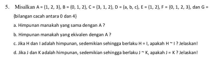 Misalkan A= 1,2,3 , B= 0,1,2 , C= 3,1,2 , D= a,b,c , E= 1,2 , F= 0,1,2,3 , dan G=
bilangan cacah antara 0 dan 4  
a. Himpunan manakah yang sama dengan A ? 
b. Himpunan manakah yang ekivalen dengan A ? 
c. Jika H dan I adalah himpunan, sedemikian sehingga berlaku H=I , apakah H^(sim)I ? Jelaskan! 
d. Jika J dan K adalah himpunan, sedemikian sehingga berlaku Jsim K , apakah J=K ? Jelaskan!