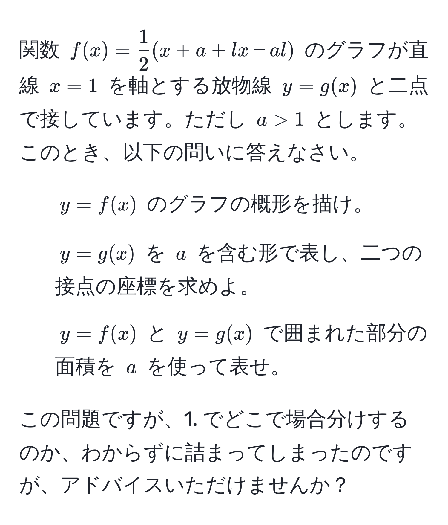 関数 $f(x) =  1/2 (x + a + l x - a l)$ のグラフが直線 $x = 1$ を軸とする放物線 $y = g(x)$ と二点で接しています。ただし $a > 1$ とします。このとき、以下の問いに答えなさい。
1. $y = f(x)$ のグラフの概形を描け。
2. $y = g(x)$ を $a$ を含む形で表し、二つの接点の座標を求めよ。
3. $y = f(x)$ と $y = g(x)$ で囲まれた部分の面積を $a$ を使って表せ。

この問題ですが、1. でどこで場合分けするのか、わからずに詰まってしまったのですが、アドバイスいただけませんか？