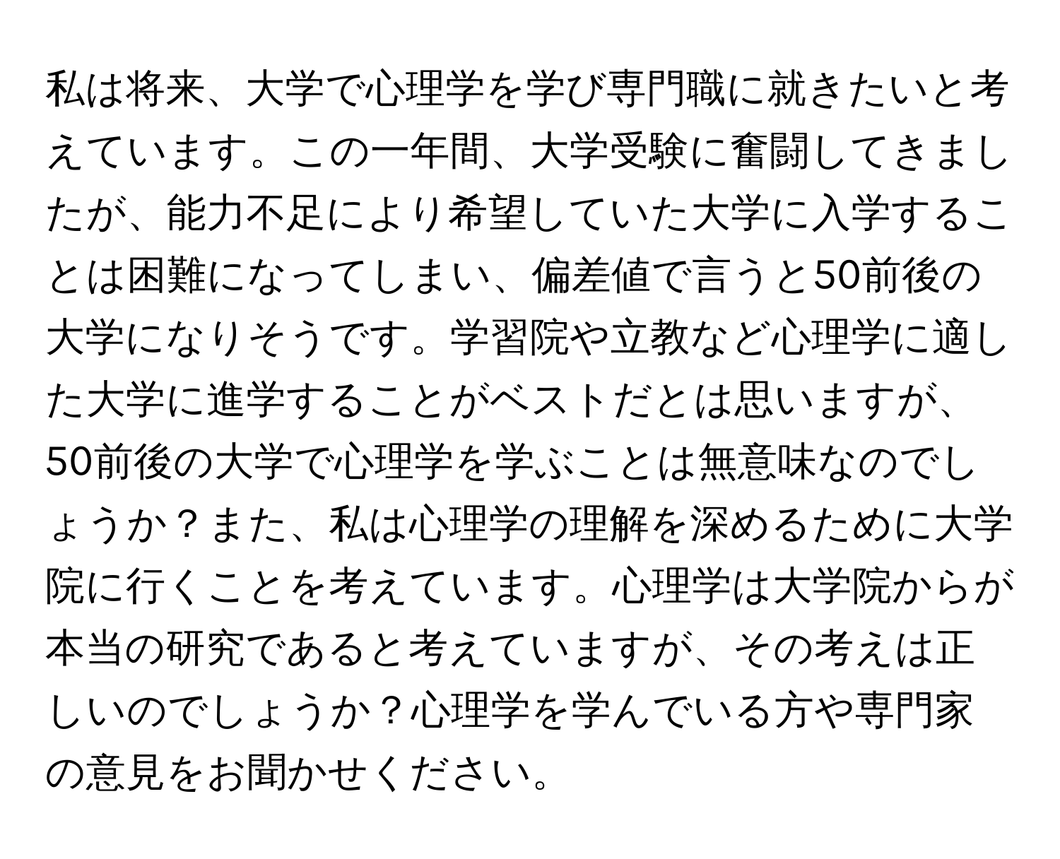 私は将来、大学で心理学を学び専門職に就きたいと考えています。この一年間、大学受験に奮闘してきましたが、能力不足により希望していた大学に入学することは困難になってしまい、偏差値で言うと50前後の大学になりそうです。学習院や立教など心理学に適した大学に進学することがベストだとは思いますが、50前後の大学で心理学を学ぶことは無意味なのでしょうか？また、私は心理学の理解を深めるために大学院に行くことを考えています。心理学は大学院からが本当の研究であると考えていますが、その考えは正しいのでしょうか？心理学を学んでいる方や専門家の意見をお聞かせください。