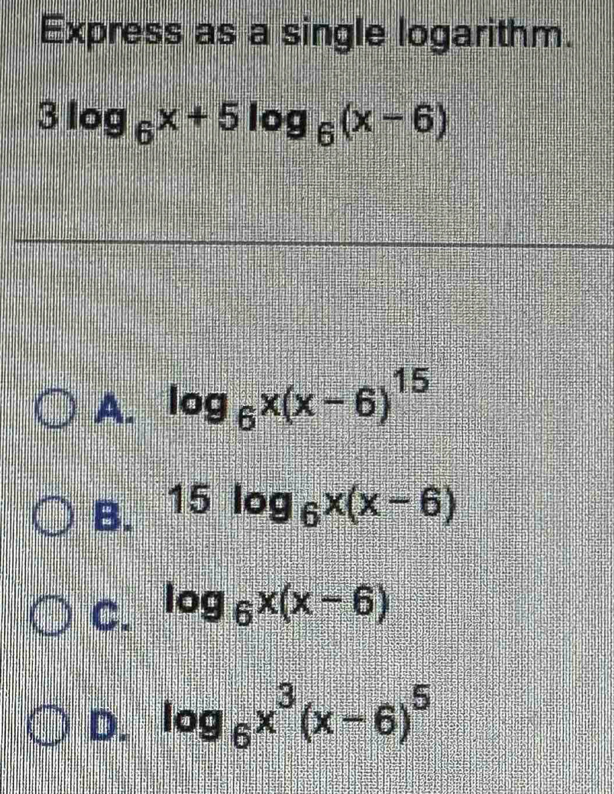 Express as a single logarithm.
3log _6x+5log _6(x-6)
A. log _6x(x-6)^15
B. 15log _6x(x-6)
C. log _6x(x-6)
D. log _6x^3(x-6)^5