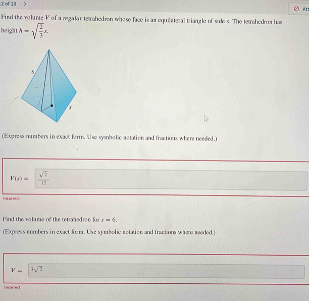 of 20 
Att 
Find the volume V of a regular tetrahedron whose face is an equilateral triangle of side s. The tetrahedron has 
height h=sqrt(frac 2)3s. 
(Express numbers in exact form. Use symbolic notation and fractions where needed.)
V(s)= sqrt(2)/12 
Incorrect 
Find the volume of the tetrahedron for s=6. 
(Express numbers in exact form. Use symbolic notation and fractions where needed.)
V=3sqrt(2)
Incorrect