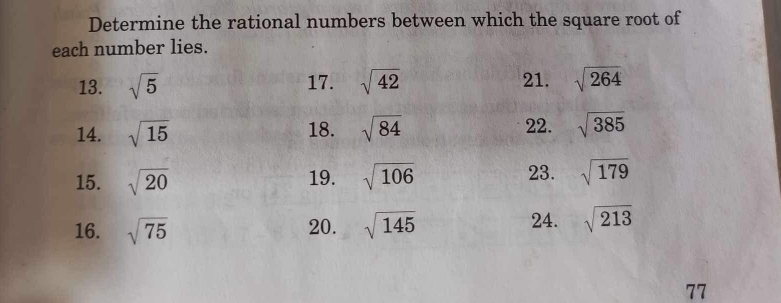 Determine the rational numbers between which the square root of 
each number lies. 
13. sqrt(5) 17. sqrt(42) 21. sqrt(264)
14. sqrt(15) 18. sqrt(84) 22. sqrt(385)
23. 
15. sqrt(20) 19. sqrt(106) sqrt(179)
16. sqrt(75) 20. sqrt(145) 24. sqrt(213)
77