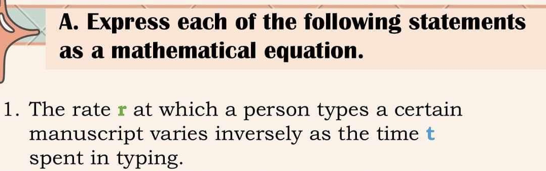 Express each of the following statements 
as a mathematical equation. 
1. The rate r at which a person types a certain 
manuscript varies inversely as the time t 
spent in typing.