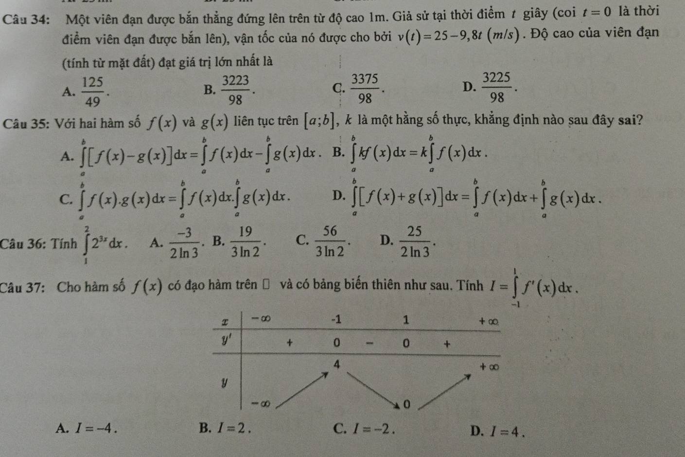 Một viên đạn được bắn thẳng đứng lên trên từ độ cao 1m. Giả sử tại thời điểm t giây (coi t=0 là thời
điểm viên đạn được bắn lên), vận tốc của nó được cho bởi v(t)=25-9,8t(m/s) ). Độ cao của viên đạn
(tính từ mặt đất) đạt giá trị lớn nhất là
A.  125/49 .  3223/98 .  3375/98 .  3225/98 .
B.
C.
D.
Câu 35: Với hai hàm số f(x) và g(x) liên tục trên [a;b] , k là một hằng số thực, khẳng định nào sau đây sai?
A. ∈tlimits _a^(b[f(x)-g(x)]dx=∈tlimits _a^bf(x)dx-∈tlimits _a^bg(x)dx B. ∈tlimits _a^bkf(x)dx=k∈tlimits _a^bf(x)dx.
C. ∈tlimits _a^bf(x).g(x)dx=∈tlimits _a^bf(x)dx.∈tlimits _a^bg(x)dx. D. ∈tlimits _a^b[f(x)+g(x)]dx=∈tlimits _a^bf(x)dx+∈tlimits _a^bg(x)dx.
Câu 36: Tính ∈tlimits _1^22^3x)dx. A.  (-3)/2ln 3 . B.  19/3ln 2 . C.  56/3ln 2 . D.  25/2ln 3 .
Câu 37: Cho hàm số f(x) có đạo hàm trên Đ và có bảng biển thiên như sau. Tính I=∈tlimits _(-1)^1f'(x)dx.
A. I=-4. B. I=2. C. I=-2. D. I=4.