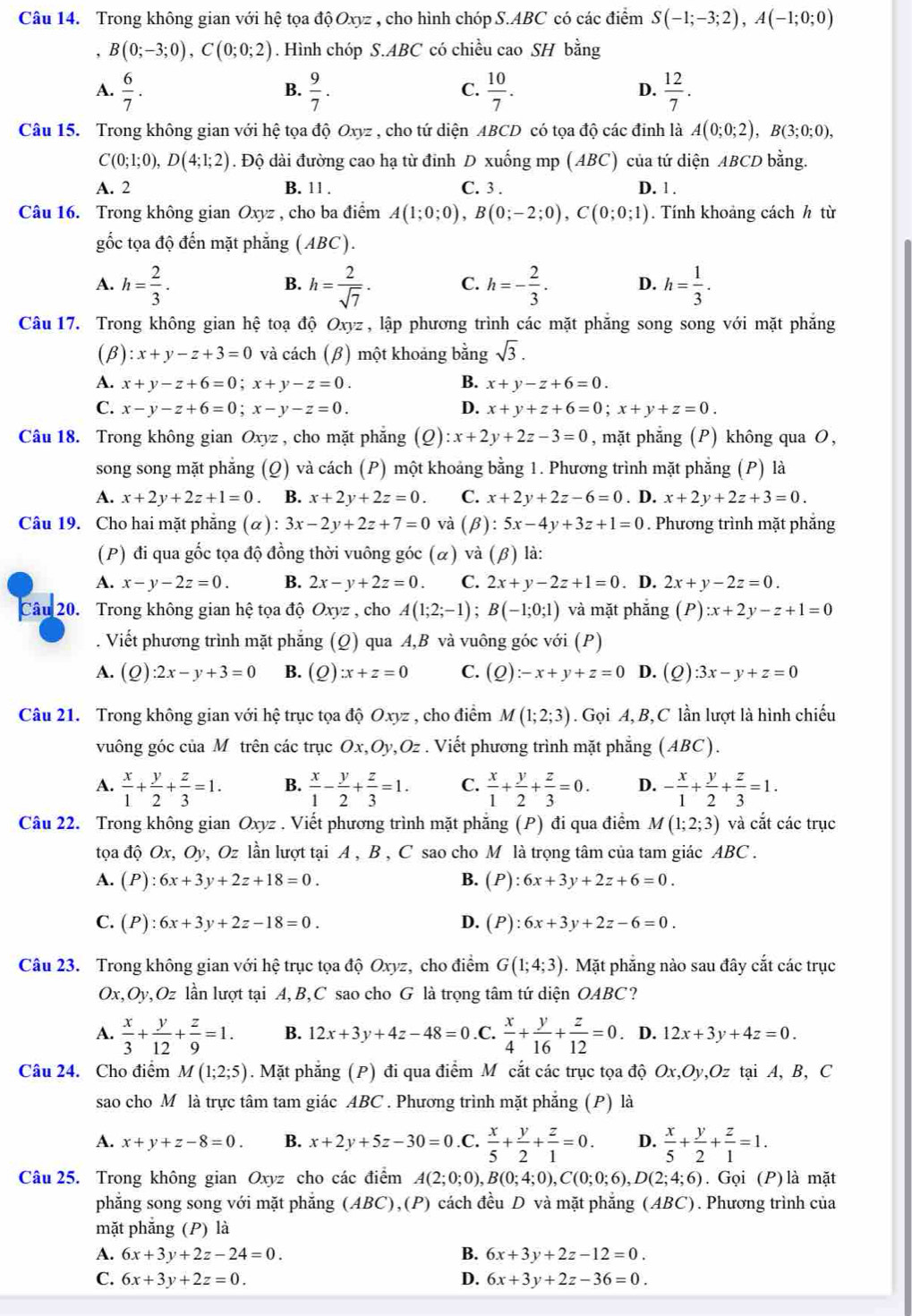 Trong không gian với hệ tọa độ Oxyz , cho hình chóp S.ABC có các điểm S(-1;-3;2),A(-1;0;0)
， B(0;-3;0),C(0;0;2). Hình chóp S.ABC có chiều cao SH bằng
A.  6/7 .  9/7 . C.  10/7 . D.  12/7 .
B.
Câu 15. Trong không gian với hệ tọa độ Oxyz , cho tứ diện ABCD có tọa độ các đinh là A(0;0;2),B(3;0;0),
C(0;1;0),D(4;1;2). Độ dài đường cao hạ từ đỉnh D xuống mp (ABC) của tứ diện ABCD bằng.
A. 2 B. 11 . C. 3 . D. 1 .
Câu 16. Trong không gian Oxyz , cho ba điểm A(1;0;0),B(0;-2;0),C(0;0;1). Tính khoảng cách h từ
gốc tọa độ đến mặt phẳng (ABC).
A. h= 2/3 . h= 2/sqrt(7) · C. h=- 2/3 . D. h= 1/3 .
B.
Câu 17. Trong không gian hệ toạ độ Oxyz , lập phương trình các mặt phăng song song với mặt phăng
(β) :x+y-z+3=0 và cách (β) một khoảng bằng sqrt(3).
A. x+y-z+6=0;x+y-z=0. B. x+y-z+6=0.
C. x-y-z+6=0;x-y-z=0. D. x+y+z+6=0;x+y+z=0.
Câu 18. Trong không gian Oxyz , cho mặt phẳng (Q):x+2y+2z-3=0 , mặt phẳng (P) không qua O,
song song mặt phẳng (Q) và cách (P) một khoảng bằng 1. Phương trình mặt phẳng (P) là
A. x+2y+2z+1=0 、 B. x+2y+2z=0. C. x+2y+2z-6=0. D. x+2y+2z+3=0.
Câu 19. Cho hai mặt phẳng (α) : 3x-2y+2z+7=0 và (β): 5x-4y+3z+1=0. Phương trình mặt phẳng
(P) đi qua gốc tọa độ đồng thời vuông góc (α) và (beta ) là:
A. x-y-2z=0. B. 2x-y+2z=0. C. 2x+y-2z+1=0. D. 2x+y-2z=0.
Câu 20. Trong không gian hệ tọa độ Oxyz , cho A(1;2;-1);B(-1;0;1) và mặt phăng (P):x+2y-z+1=0. Viết phương trình mặt phẳng (Q) qua A,B và vuông góc với (P)
A. (Q) :2x-y+3=0 B. (Q):x+z=0 C. (Q):-x+y+z=0 D. (Q) :3x-y+z=0
Câu 21. Trong không gian với hệ trục tọa độ Oxyz , cho điểm M(1;2;3). Gọi A, B, C lần lượt là hình chiếu
vuông góc của M trên các trục Ox,Oy,Oz . Viết phương trình mặt phẳng (ABC).
A.  x/1 + y/2 + z/3 =1. B.  x/1 - y/2 + z/3 =1. C.  x/1 + y/2 + z/3 =0. D. - x/1 + y/2 + z/3 =1.
Câu 22. Trong không gian Oxyz *  . Viết phương trình mặt phẳng (P) đi qua điểm M(1;2;3) và cắt các trục
tọa doOx , Oy, Oz lần lượt tại A , B , C sao cho M là trọng tâm của tam giác ABC .
A. (P):6x+3y+2z+18=0. B. (P):6x+3y+2z+6=0.
C. (P):6x+3y+2z-18=0. D. (P):6x+3y+2z-6=0.
Câu 23. Trong không gian với hệ trục tọa độ Oxyz, cho điểm G(1;4;3).  Mặt phẳng nào sau đây cắt các trục
Ox,Oy,Oz lần lượt tại A, B,C sao cho G là trọng tâm tứ diện OABC?
A.  x/3 + y/12 + z/9 =1. B. 12x+3y+4z-48=0.C.  x/4 + y/16 + z/12 =0. D. 12x+3y+4z=0.
Câu 24. Cho điểm M(1;2;5). Mặt phẳng (P) đi qua điểm M cắt các trục tọa độ Ox,Oy,Oz tại A, B, C
sao cho M là trực tâm tam giác ABC . Phương trình mặt phăng (P) là
A. x+y+z-8=0. B. x+2y+5z-30=0.C.  x/5 + y/2 + z/1 =0. D.  x/5 + y/2 + z/1 =1.
Câu 25. Trong không gian Oxyz cho các điểm A(2;0;0),B(0;4;0),C(0;0;6),D(2;4;6). Gọi (P) là mặt
phẳng song song với mặt phẳng (ABC),(P) cách đều D và mặt phẳng (ABC). Phương trình của
mặt phẵng (P) là
A. 6x+3y+2z-24=0. B. 6x+3y+2z-12=0.
C. 6x+3y+2z=0. D. 6x+3y+2z-36=0.