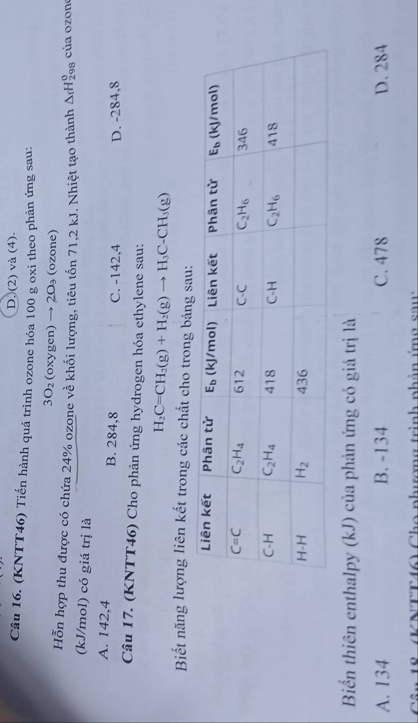 D. (2) và (4).
Câu 16. (KNTT46) Tiến hành quá trình ozone hóa 100 g oxi theo phản ứng sau:
3O_2 (oxygen) → 20₃ (ozone)
Hỗn hợp thu được có chứa 24% ozone về khối lượng, tiêu tốn 71,2 kJ. Nhiệt tạo thành △ _fH_(298)^0 của ozone
(kJ/mol) có giá trị là
A. 142,4 B. 284,8 C. -142,4
D. -284.8
Câu 17. (KNTT46) Cho phản ứng hydrogen hóa ethylene sau:
H_2C=CH_2(g)+H_2(g)to H_3C-CH_3(g)
Biết năng lượng liên kết trong các chất cho trong bảng sau:
Biến thiên enthalpy (kJ) của phản ứng có giá trị là
A. 134 B. -134 C. 478 D. 284
KNTT46) Cho phương trình phản ứng sau