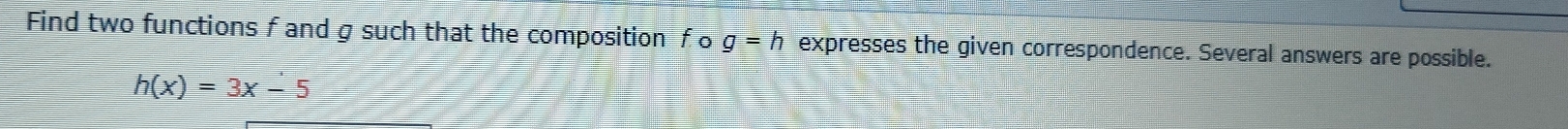 Find two functions f and g such that the composition fo g=h expresses the given correspondence. Several answers are possible.
h(x)=3x-5