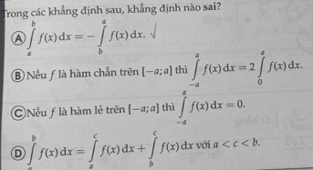 Trong các khẳng định sau, khẳng định nào sai?
_ 
A ∈tlimits _a^bf(x)dx=-∈tlimits _b^af(x)dx.
⑧ Nếu ƒ là hàm chẵn trên [-a;a] thì ∈tlimits _(-a)^af(x)dx=2∈tlimits _0^af(x)dx.
Nếu f là hàm lẻ trên [-a;a] thì ∈tlimits _(-a)^af(x)dx=0.
D ∈tlimits _a^bf(x)dx=∈tlimits _a^cf(x)dx+∈tlimits _b^cf(x)dxvoia .