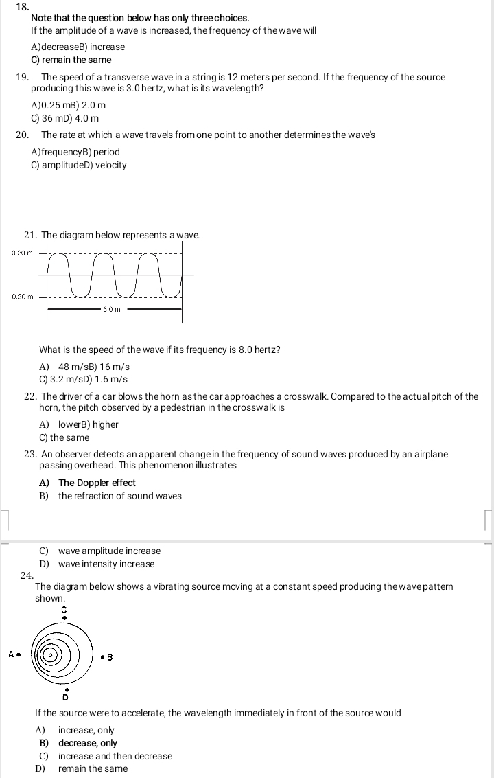 Note that the question below has only three choices.
If the amplitude of a wave is increased, the frequency of the wave will
A)decreaseB) increase
C) remain the same
19. The speed of a transverse wave in a string is 12 meters per second. If the frequency of the source
producing this wave is 3.0 hertz, what is its wavelength?
A)0.25 mB) 2.0 m
C) 36 mD) 4.0 m
20. The rate at which a wave travels from one point to another determines the wave's
A)frequencyB) period
C) amplitudeD) velocity
What is the speed of the wave if its frequency is 8.0 hertz?
A) 48 m/sB) 16 m/s
C) 3.2 m/sD) 1.6 m/s
22. The driver of a car blows the horn as the car approaches a crosswalk. Compared to the actual pitch of the
horn, the pitch observed by a pedestrian in the crosswalk is
A) lowerB) higher
C) the same
23. An observer detects an apparent change in the frequency of sound waves produced by an airplane
passing overhead. This phenomenon illustrates
A) The Doppler effect
B) the refraction of sound waves
C) wave amplitude increase
D) wave intensity increase
24.
The diagram below shows a vibrating source moving at a constant speed producing the wave pattern
shown.
If the source were to accelerate, the wavelength immediately in front of the source would
A) increase, only
B) decrease, only
C) increase and then decrease
D) remain the same