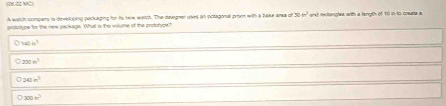 (06 82 MC)
A watch compary is developing packaging for its new watch. The designer uses an octagonal prism with a base area of 30in^2 and rectangles with a length of 10 in to create a
protztype for the new package. What is the volume of the protzype?
a 142m^3
200in^2
240n^2
300in^3