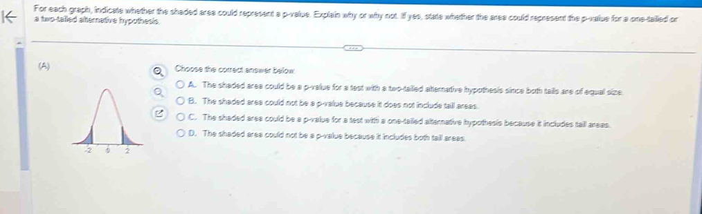 For each graph, indicate whether the shaded area could represent a p -value. Explain why or why not. If yes, state whether the area could represent the p -value for a one-tailed or
a two-talled atternative hypothesis.
(A)Choose the correct answer below.
A. The shaded area could be a p -value for a test with a two-talled atternative hypothesis since both talls are of equal size
B. The shaded area could not be a p -value because it does not include tall areas.
C. The shaded area could be a p -value for a test with a one-tailed atternative hypothesis because it includes tail areas
D. The shaded area could not be a p -value because it includes both tall areas