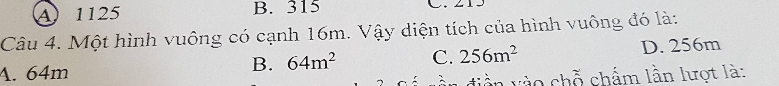 A 1125
B. 315 C. 215
Câu 4. Một hình vuông có cạnh 16m. Vậy diện tích của hình vuông đó là:
D. 256m
A. 64m
B. 64m^2
C. 256m^2
n di ền v ào chỗ chấm lần lượt là: