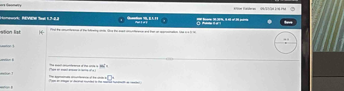 ors Geometry khloe Valderas 09/27/24 2:16 PM 
Homework: REVIEW Test 1.7-2.2 4 Question 10, 2.1.11 Part 2 of 2 HW Score: 36.35%, 9.45 of 28 points 
) Points: 0 of 1 Save 
stion list Find the circumference of the following circle. Give the exact circumference and then an approximation. Use π ≈ 3.14. 
uestion 5 
uestion 6 
The exact circumference of the circle is 66π
(Type an exact answer in terms of x.) 
estion 7 The approximate circumference of the circle is □ _ _ n
(Type an integer or decimal rounded to the nearest hundredth as needed.) 
estion 8