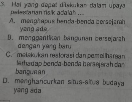 Hal yang dapat dilakukan dalam upaya
pelestarian fisik adalah ....
A. menghapus benda-benda bersejarah
yang ada
B. menggantikan bangunan bersejarah
dengan yang baru
C. melakukan restorasi dan pemeliharaan
terhadap benda-benda bersejarah dan
bangunan
D. menghancurkan situs-situs budaya
yang ada