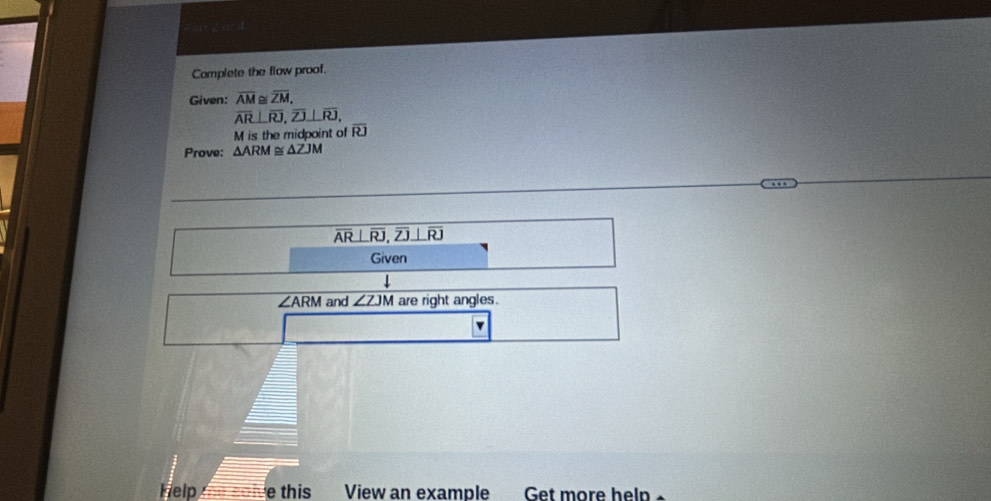 Complete the flow proof. 
Given: overline AM≌ overline ZM.
overline AR⊥ overline RJ, overline ZJ⊥ overline RJ,
M is the midpoint of overline RJ
Prove: △ ARM≌ △ ZJM
overline AR⊥ overline RJ, overline ZJ⊥ overline RJ
Given
∠ ARM and ∠ ZJM are right angles. 
v 
Help e this View an example Get more help