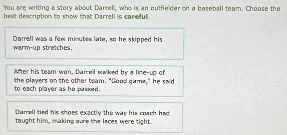 You are writing a story about Darrell, who is an outfielder on a baseball team. Choose the
best description to show that Darrell is careful.
Darrell was a few minutes late, so he skipped his
warm-up stretches.
After his team won, Darrell walked by a line-up of
the players on the other team. "Good game," he said
to each player as he passed.
Darrell tied his shoes exactly the way his coach had
taught him, making sure the laces were tight.