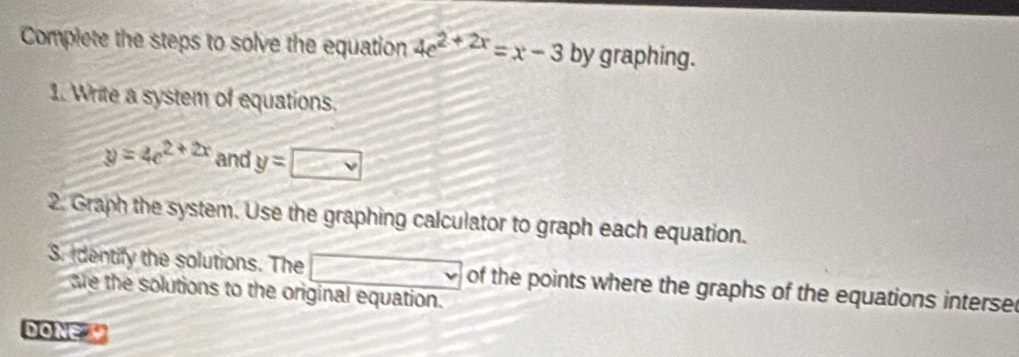 Complete the steps to solve the equation 4e^(2+2x)=x-3 by graphing. 
1. Write a system of equations.
y=4e^(2+2x) and y=□
2. Graph the system. Use the graphing calculator to graph each equation. 
3. dentify the solutions. The □ of the points where the graphs of the equations interse 
are the solutions to the original equation. 
DONE