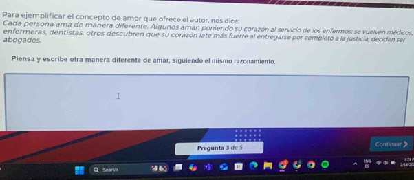 Para ejemplificar el concepto de amor que ofrece el autor, nos dice: 
Cada persona ama de manera diferente. Algunos aman poniendo su corazón al servicio de los enfermos: se vuelven médicos, 
enfermeras, dentistas. otros descubren que su corazón late más fuerte al entregarse por completo a la justicia, deciden ser 
abogados. 
Piensa y escribe otra manera diferente de amar, siguiendo el mismo razonamiento. 
Continuar 
Pregunta 3 de 5
Search