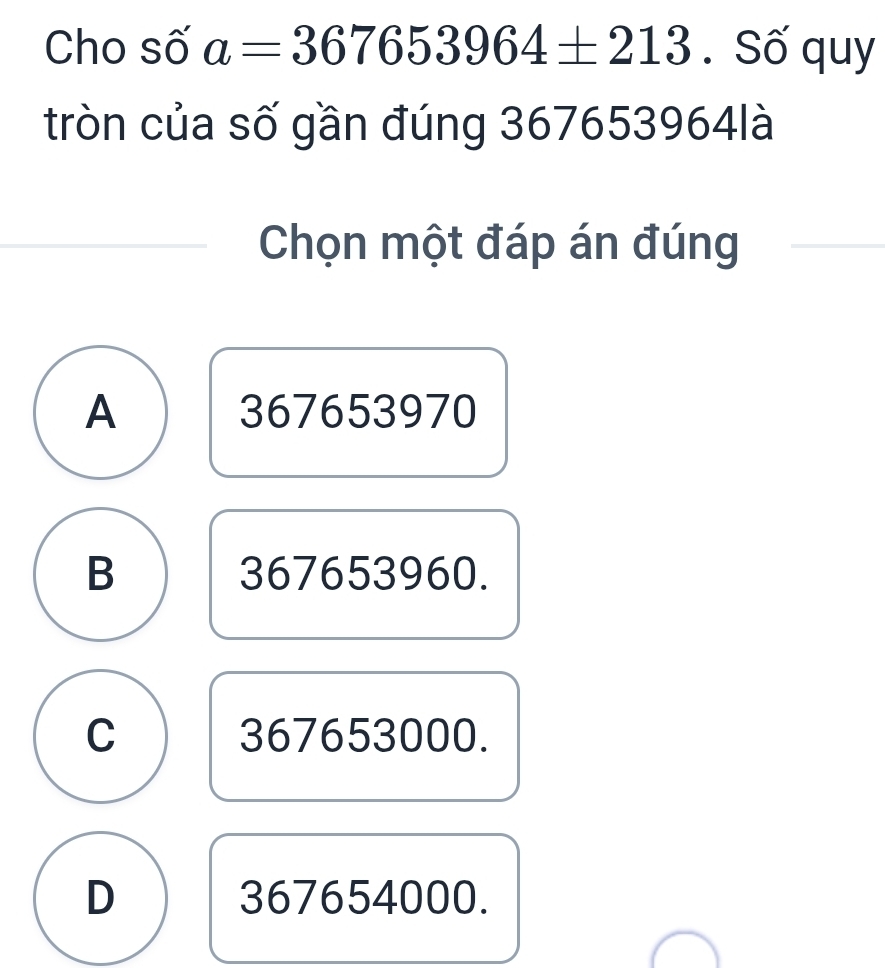 Cho số a=367653964± 213. Số quy
tròn của số gần đúng 367653964là
Chọn một đáp án đúng
A 367653970
B 367653960.
C 367653000.
D 367654000.