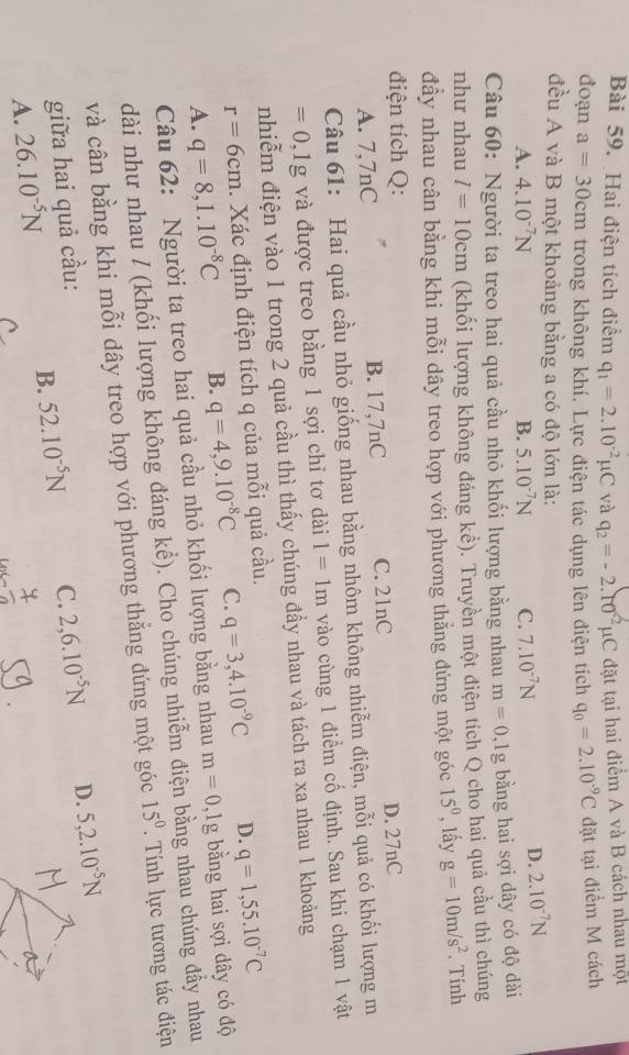 Hai điện tích điểm q_1=2.10^(-2)mu C và q_2=-2.ro^(-2)mu C đặt tại hai điểm A và B cách nhau một
đoạn a=30cm trong không khí. Lực điện tác dụng lên điện tích q_0=2.10^(-9)C đặt tại điểm M cách
đều A và B một khoảng bằng a có độ lớn là:
A. 4.10^(-7)N B. 5.10^(-7)N C. 7.10^(-7)N
D. 2.10^(-7)N
Câu 60: Người ta treo hai quả cầu nhỏ khối lượng bằng nhau m=0,1g bằng hai sợi dây có độ dài
như nhau l=10cm (khối lượng không đáng kể). Truyền một điện tích Q cho hai quả cầu thì chúng
đầy nhau cân bằng khi mỗi dây treo hợp với phương thằng đứng một góc 15° , lấy g=10m/s^2. Tính
điện tích Q:
A. 7,7nC B. 17,7nC C. 21nC D. 27nC
Câu 61: Hai quả cầu nhỏ giống nhau bằng nhôm không nhiễm điện, mỗi quả có khối lượng m
=0,1g và được treo bằng 1 sợi chỉ tơ dài 1=1m vào cùng 1 điểm cố định. Sau khi chạm 1 vật
nhiễm điện vào 1 trong 2 quả cầu thì thấy chúng đầy nhau và tách ra xa nhau 1 khoảng
r=6cm. Xác định điện tích q của mỗi quả cầu.
A. q=8,1.10^(-8)C B. q=4,9.10^(-8)C C. q=3,4.10^(-9)C D. q=1,55.10^(-7)C
Câu 62: Người ta treo hai quả cầu nhỏ khối lượng bằng nhau m=0,1g bằng hai sợi dây có độ
dài như nhau / (khối lượng không đáng khat e). Cho chúng nhiễm điện bằng nhau chúng đầy nhau
và cân bằng khi mỗi dây treo hợp với phương thẳng đứng một góc 15^0. Tính lực tương tác điện
giữa hai quả cầu:
A. 26.10^(-5)N B. 52.10^(-5)N C. 2,6.10^(-5)N D. 5,2.10^(-5)N