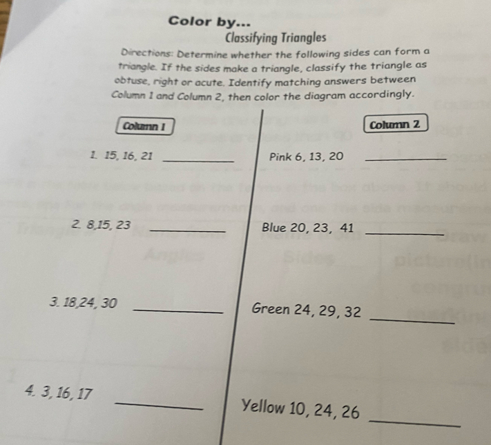 Color by... 
Classifying Triangles 
Directions: Determine whether the following sides can form a 
triangle. If the sides make a triangle, classify the triangle as 
obtuse, right or acute. Identify matching answers between 
Column 1 and Column 2, then color the diagram accordingly. 
Column I Column 2 
1. 15, 16, 21 _Pink 6, 13, 20 _ 
2. 8, 15, 23 _Blue 20, 23, 41 _ 
_ 
3. 18, 24, 30 _Green 24, 29, 32
_ 
4. 3, 16, 17 _Yellow 10, 24, 26