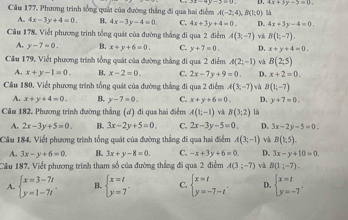 3x-4y-3=0. D. 4x+3y-5=0.
Câu 177. Phương trình tổng quát của đường thẳng đi qua hai điểm A(-2;4),B(1;0) là
A. 4x-3y+4=0. B. 4x-3y-4=0. C. 4x+3y+4=0. D. 4x+3y-4=0.
Câu 178. Viết phương trình tổng quát của đường thẳng đi qua 2 điểm A(3;-7) và B(1;-7).
A. y-7=0. B. x+y+6=0. C. y+7=0. D. x+y+4=0.
Câu 179. Viết phương trình tổng quát của đường thẳng đi qua 2 điểm A(2;-1) và B(2;5)
A. x+y-1=0. B. x-2=0. C. 2x-7y+9=0. D. x+2=0.
Câu 180. Viết phương trình tổng quát của đường thẳng đi qua 2 điểm A(3;-7) và B(1;-7)
A. x+y+4=0. B. y-7=0. C. x+y+6=0. D. y+7=0.
Câu 182. Phương trình đường thẳng (đ) đi qua hai điểm A(1;-1) và B(3;2) là
A. 2x-3y+5=0. B. 3x-2y+5=0. C. 2x-3y-5=0. D. 3x-2y-5=0.
Câu 184. Viết phương trình tổng quát của đường thẳng đi qua hai điểm A(3;-1) và B(1;5).
A. 3x-y+6=0. B. 3x+y-8=0. C. -x+3y+6=0. D. 3x-y+10=0.
Câu 187. Viết phương trình tham số của đường thẳng đi qua 2 điểm A(3;-7) và B(1;-7).
A. beginarrayl x=3-7t y=1-7tendarray. . B. beginarrayl x=t y=7endarray. . C. beginarrayl x=t y=-7-tendarray. . D. beginarrayl x=t y=-7endarray. .