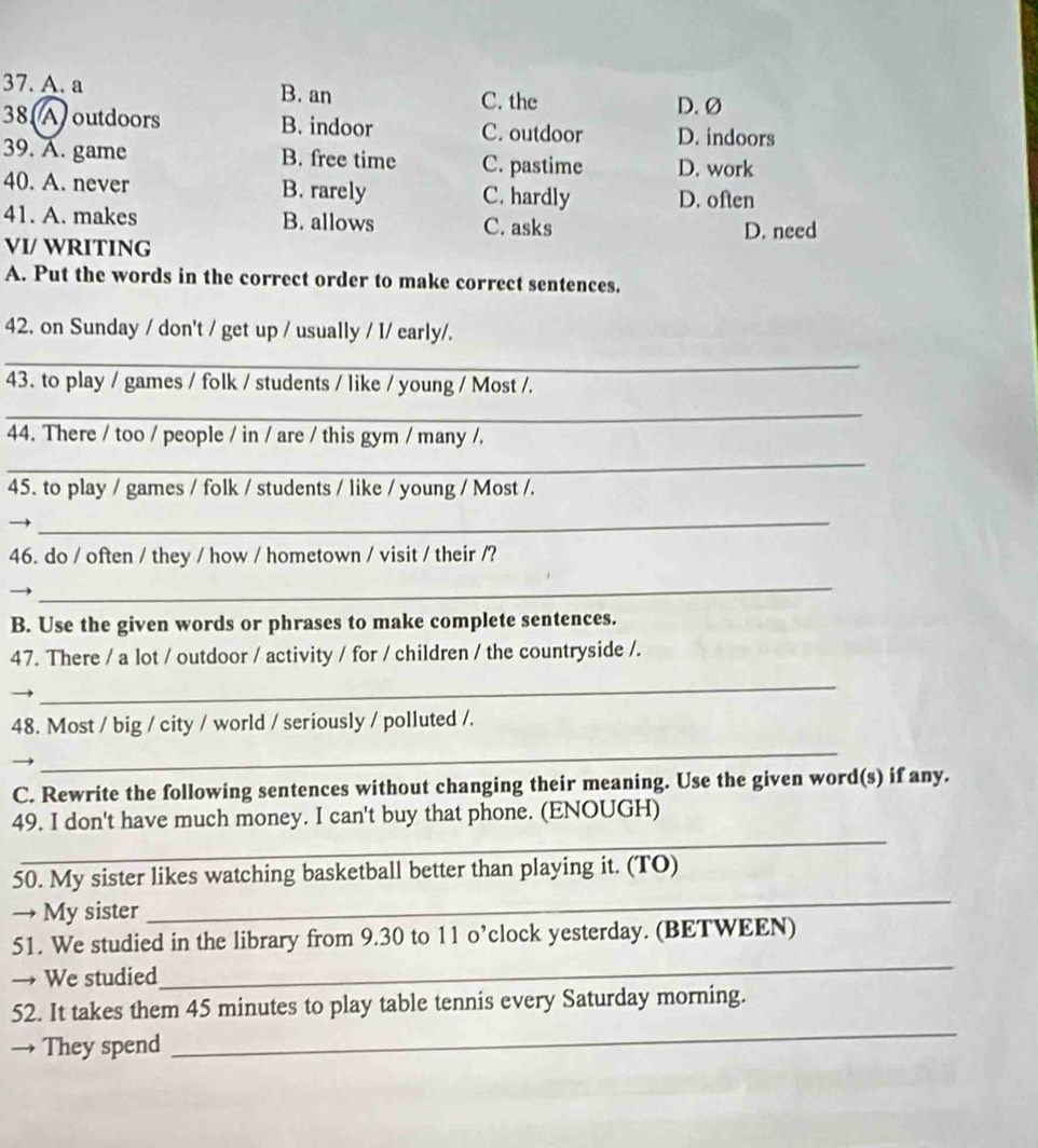 A. a B. an C. the
D. Ø
38 A) outdoors B. indoor C. outdoor D. indoors
39. A. game B. free time C. pastime D. work
40. A. never B. rarely C. hardly D. often
41. A. makes B. allows C. asks
VI/ WRITING D. need
A. Put the words in the correct order to make correct sentences.
42. on Sunday / don't / get up / usually / I/ early/.
_
43. to play / games / folk / students / like / young / Most /.
_
44. There / too / people / in / are / this gym / many /.
_
45. to play / games / folk / students / like / young / Most /.
_
46. do / often / they / how / hometown / visit / their /?
_
B. Use the given words or phrases to make complete sentences.
47. There / a lot / outdoor / activity / for / children / the countryside /.
_
48. Most / big / city / world / seriously / polluted /.
_
C. Rewrite the following sentences without changing their meaning. Use the given word(s) if any.
_
49. I don't have much money. I can't buy that phone. (ENOUGH)
50. My sister likes watching basketball better than playing it. (TO)
→ My sister
_
51. We studied in the library from 9.30 to 11 o’clock yesterday. (BETWEEN)
→ We studied
_
52. It takes them 45 minutes to play table tennis every Saturday morning.
→ They spend
_