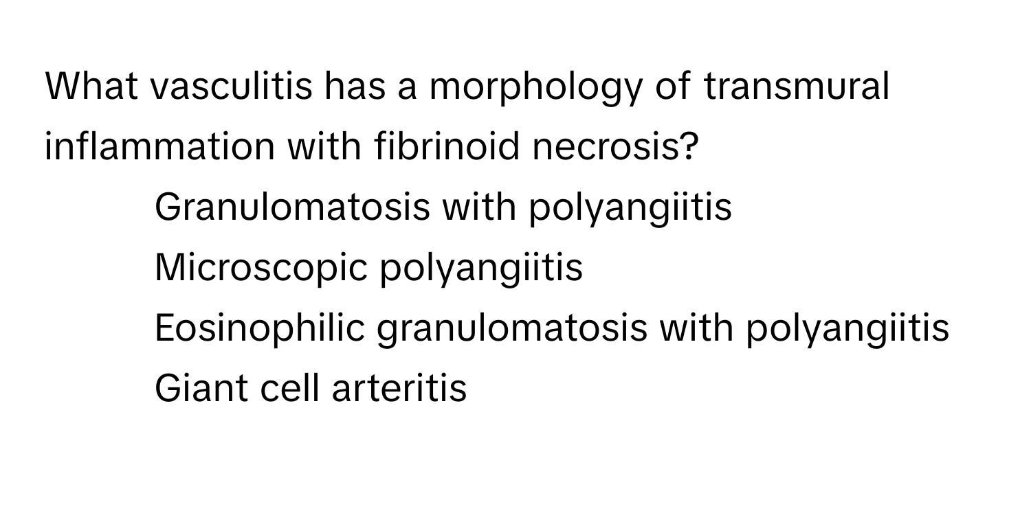 What vasculitis has a morphology of transmural inflammation with fibrinoid necrosis?

1) Granulomatosis with polyangiitis 
2) Microscopic polyangiitis 
3) Eosinophilic granulomatosis with polyangiitis 
4) Giant cell arteritis