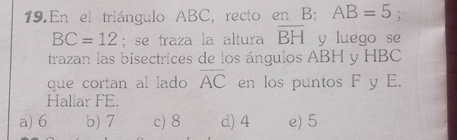 En el triángulo ABC, recto en B; AB=5;
BC=12; se traza la altura overline BH y luego se
trazan las bisectrices de los ángulos ABH y HBC
que cortan al lado overline AC en los puntos F y E.
Hallar FE.
a) 6 b) 7 c) 8 d) 4 e) 5