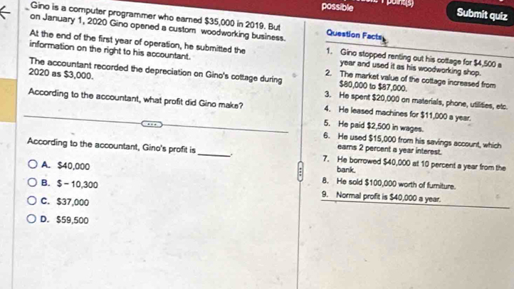 possible Submit quiz
Gino is a computer programmer who earned $35,000 in 2019. But
on January 1, 2020 Gino opened a custom woodworking business Question Facts
At the end of the first year of operation, he submitted the 1. Gino stopped renting out his cottage for $4,500 a
information on the right to his accountant. 2. The market value of the cottage increased from
year and used it as his woodworking shop.
The accountant recorded the depreciation on Gino's cottage during $80,000 to $87,000.
2020 as $3,000. 3. He spent $20,000 on materials, phone, utilities, etc.
According to the accountant, what profit did Gino make? 4. He leased machines for $11,000 a year.
5. He paid $2,500 in wages.
6. He used $15,000 from his savings account, which
earns 2 percent a year interest.
According to the accountant, Gino's profit is _. 7. He borrowed $40,000 at 10 percent a year from the
bank.
A. $40,000 8. He sold $100,000 worth of furiture.
B. $-10,300 9. Normal profit is $40,000 a year.
C. $37,000
D. $59,500